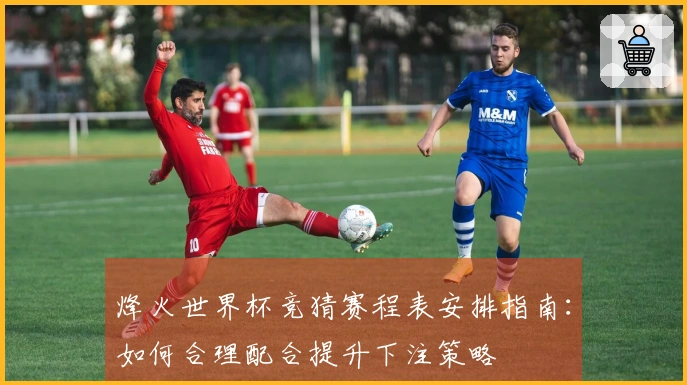 烽火世界杯竞猜赛程表安排指南：如何合理配合提升下注策略